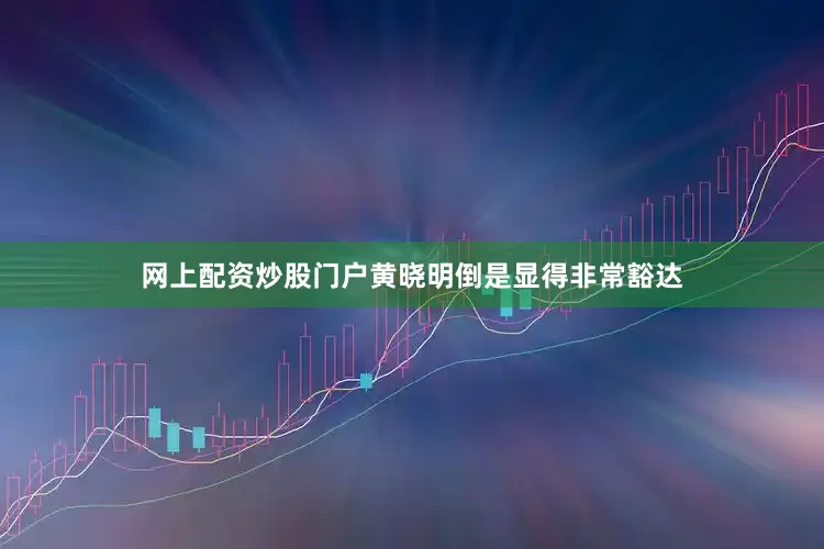 网上配资炒股门户黄晓明倒是显得非常豁达