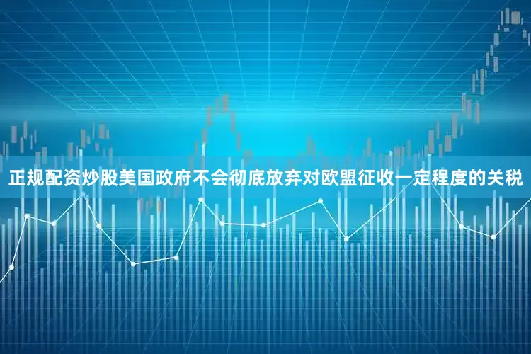 正规配资炒股美国政府不会彻底放弃对欧盟征收一定程度的关税