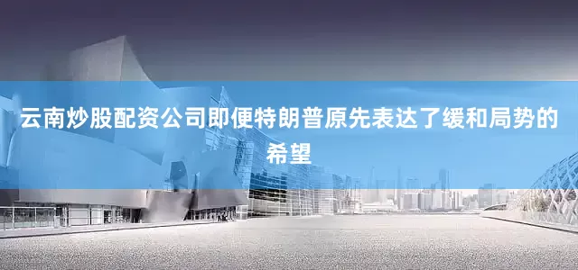 云南炒股配资公司即便特朗普原先表达了缓和局势的希望