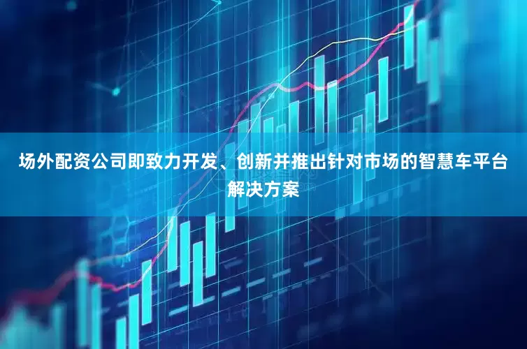 场外配资公司即致力开发、创新并推出针对市场的智慧车平台解决方案