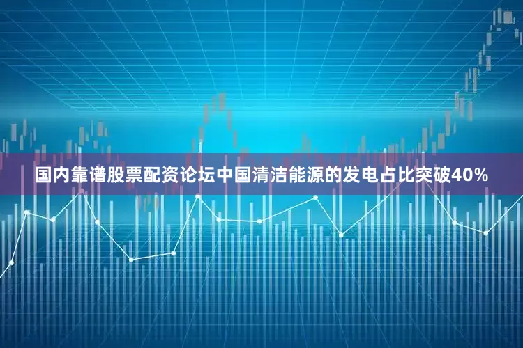 国内靠谱股票配资论坛中国清洁能源的发电占比突破40%