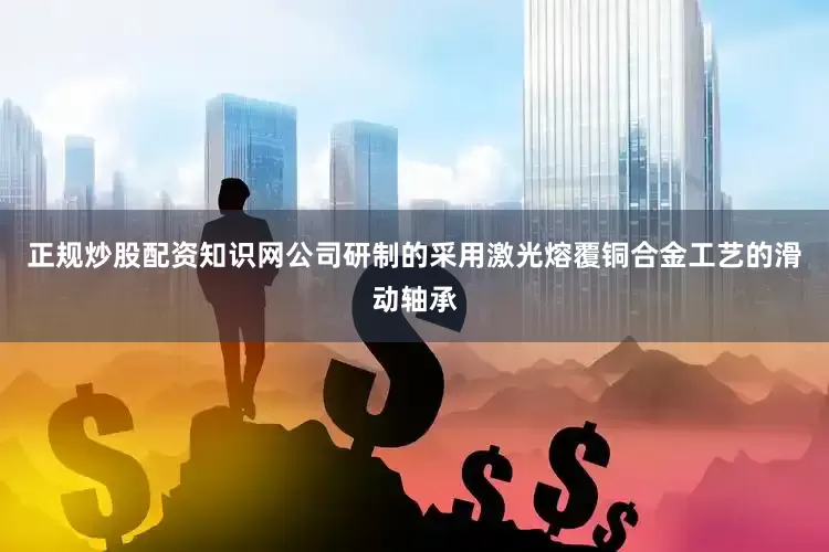 正规炒股配资知识网公司研制的采用激光熔覆铜合金工艺的滑动轴承
