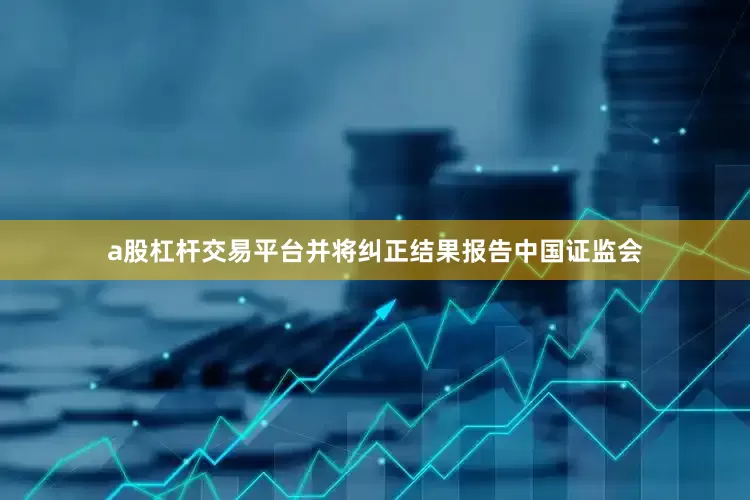 a股杠杆交易平台并将纠正结果报告中国证监会