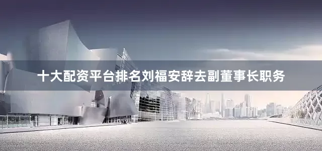 十大配资平台排名　　刘福安辞去副董事长职务