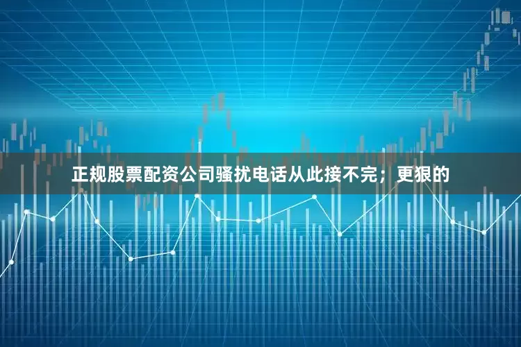 正规股票配资公司骚扰电话从此接不完；更狠的