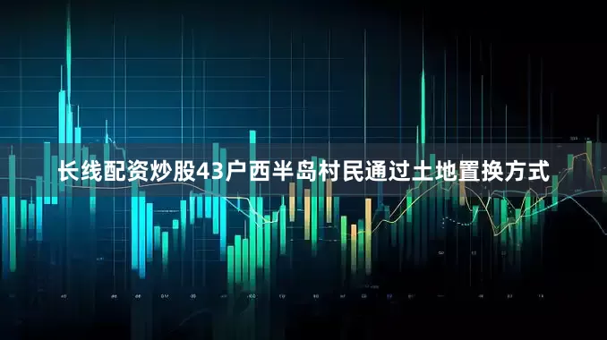 长线配资炒股43户西半岛村民通过土地置换方式