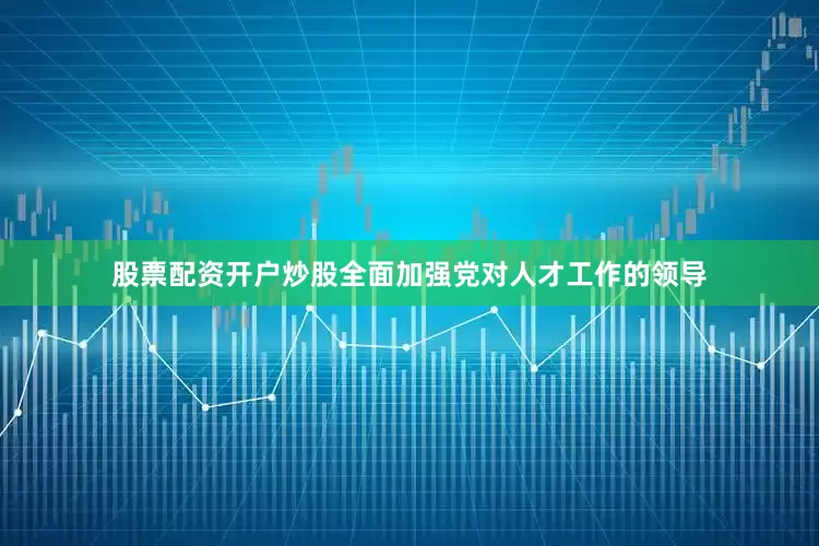 股票配资开户炒股全面加强党对人才工作的领导