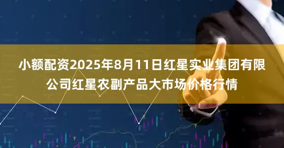 小额配资2025年8月11日红星实业集团有限公司红星农副产品大市场价格行情