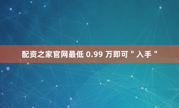 配资之家官网最低 0.99 万即可＂入手＂