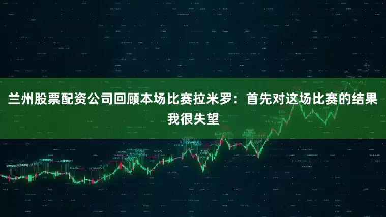 兰州股票配资公司回顾本场比赛拉米罗：首先对这场比赛的结果我很失望