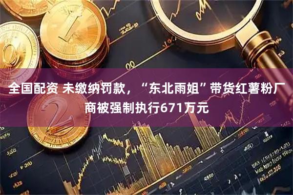 全国配资 未缴纳罚款，“东北雨姐”带货红薯粉厂商被强制执行671万元
