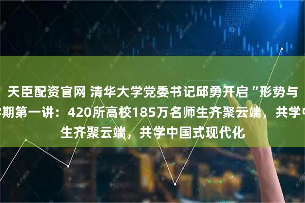 天臣配资官网 清华大学党委书记邱勇开启“形势与政策”课新学期第一讲：420所高校185万名师生齐聚云端，共学中国式现代化