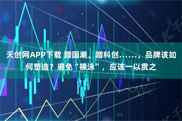 天创网APP下载 蹭国潮、蹭科创……，品牌该如何塑造？避免“裸泳”，应该一以贯之