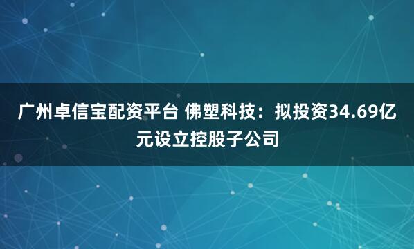 广州卓信宝配资平台 佛塑科技：拟投资34.69亿元设立控股子公司