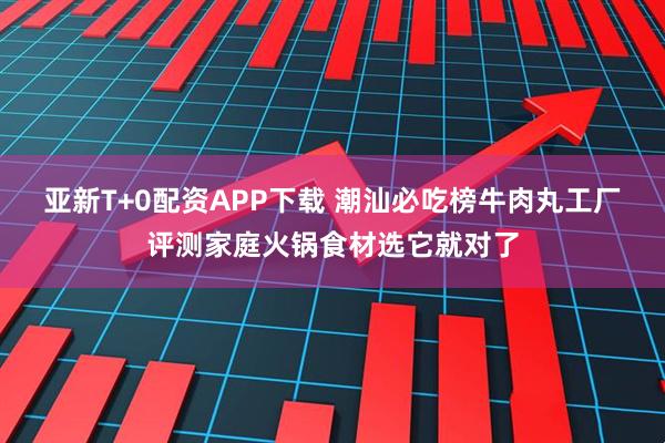 亚新T+0配资APP下载 潮汕必吃榜牛肉丸工厂评测家庭火锅食材选它就对了