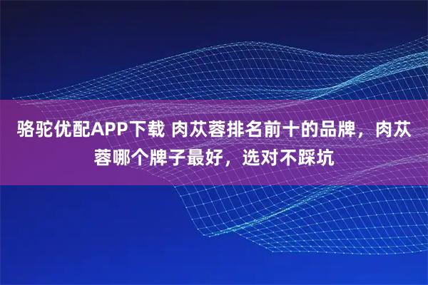 骆驼优配APP下载 肉苁蓉排名前十的品牌，肉苁蓉哪个牌子最好，选对不踩坑