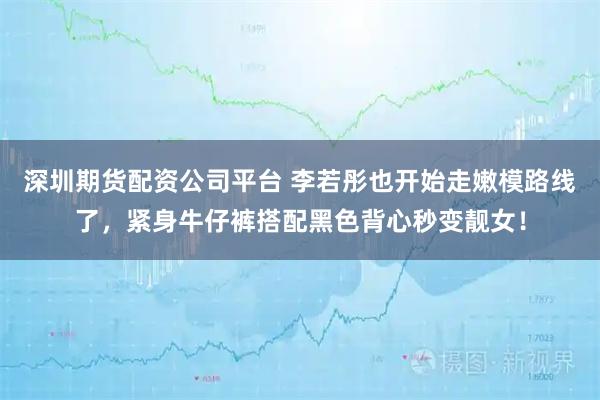 深圳期货配资公司平台 李若彤也开始走嫩模路线了，紧身牛仔裤搭配黑色背心秒变靓女！