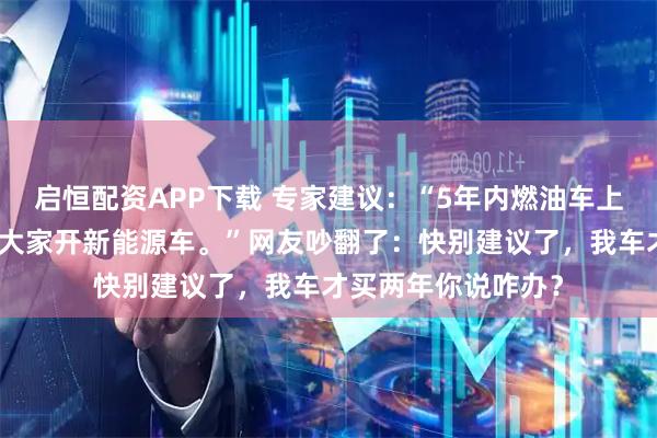 启恒配资APP下载 专家建议：“5年内燃油车上路应该禁止，鼓励大家开新能源车。”网友吵翻了：快别建议了，我车才买两年你说咋办？