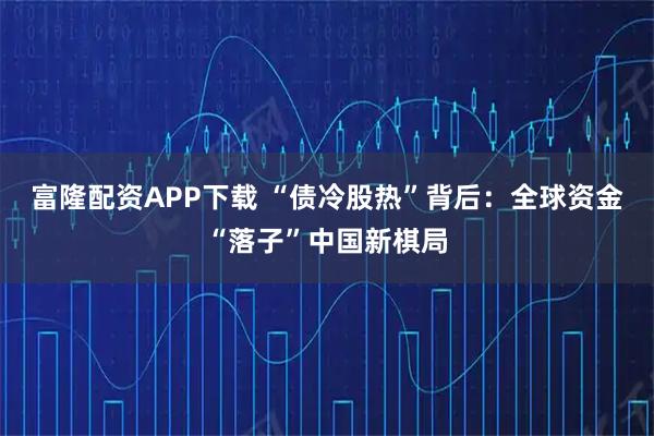 富隆配资APP下载 “债冷股热”背后：全球资金“落子”中国新棋局