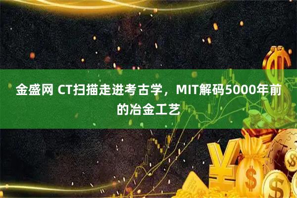 金盛网 CT扫描走进考古学，MIT解码5000年前的冶金工艺