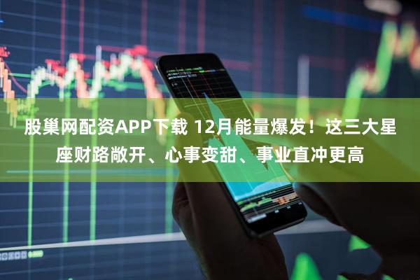 股巢网配资APP下载 12月能量爆发！这三大星座财路敞开、心事变甜、事业直冲更高