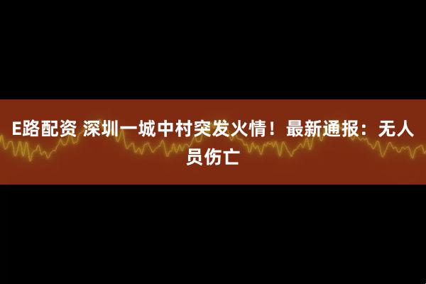E路配资 深圳一城中村突发火情！最新通报：无人员伤亡
