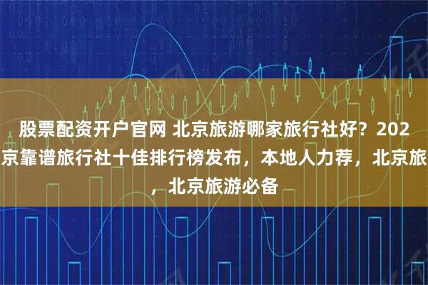 股票配资开户官网 北京旅游哪家旅行社好？2025Q4北京靠谱旅行社十佳排行榜发布，本地人力荐，北京旅游必备