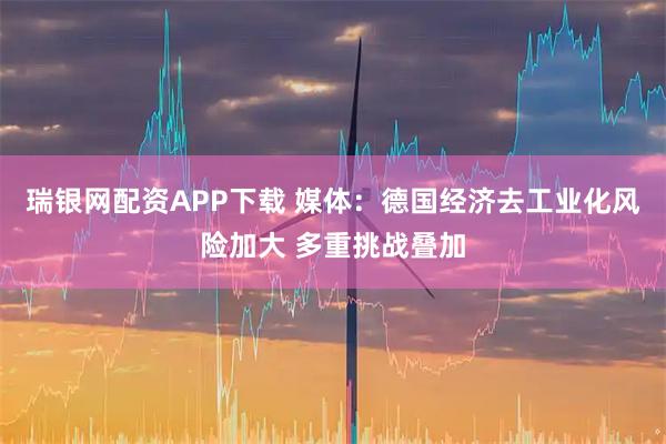 瑞银网配资APP下载 媒体：德国经济去工业化风险加大 多重挑战叠加