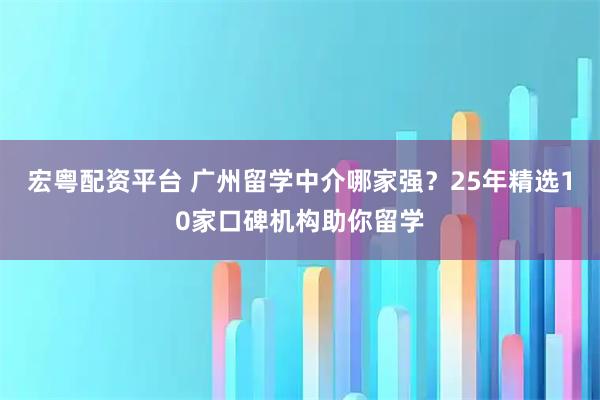 宏粤配资平台 广州留学中介哪家强？25年精选10家口碑机构助你留学