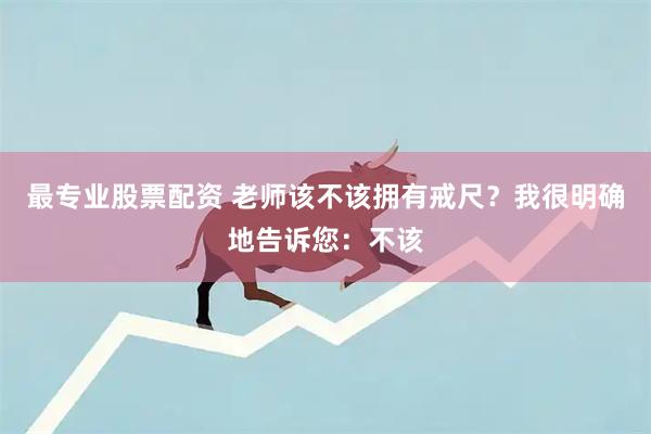 最专业股票配资 老师该不该拥有戒尺？我很明确地告诉您：不该