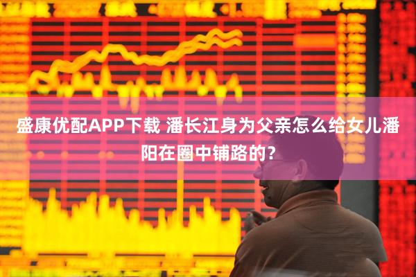盛康优配APP下载 潘长江身为父亲怎么给女儿潘阳在圈中铺路的？