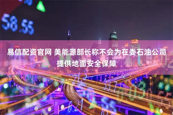 易信配资官网 美能源部长称不会为在委石油公司提供地面安全保障