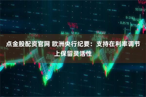 点金股配资官网 欧洲央行纪要：支持在利率调节上保留灵活性