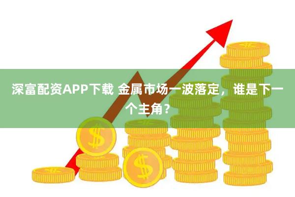 深富配资APP下载 金属市场一波落定，谁是下一个主角？
