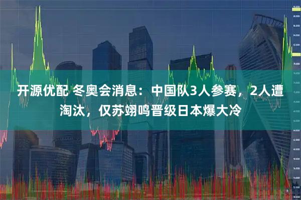 开源优配 冬奥会消息：中国队3人参赛，2人遭淘汰，仅苏翊鸣晋级日本爆大冷