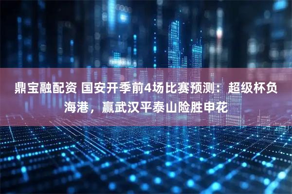 鼎宝融配资 国安开季前4场比赛预测：超级杯负海港，赢武汉平泰山险胜申花
