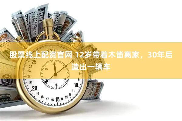 股票线上配资官网 12岁带着木凿离家，30年后造出一辆车