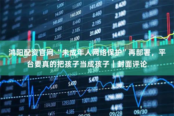 鸿阳配资官网 “未成年人网络保护”再部署，平台要真的把孩子当成孩子｜封面评论