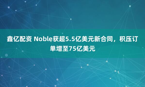 鑫亿配资 Noble获超5.5亿美元新合同，积压订单增至75亿美元